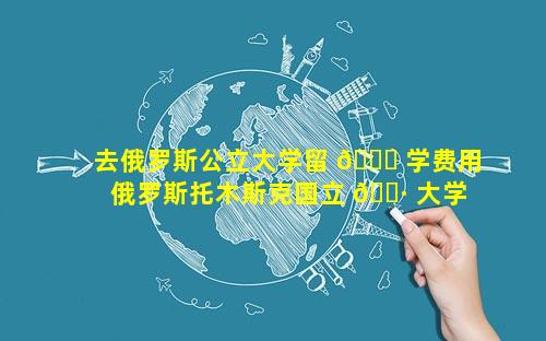 去俄罗斯公立大学留 🐕 学费用 俄罗斯托木斯克国立 🌷 大学留学费用